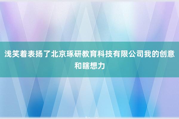 浅笑着表扬了北京琢研教育科技有限公司我的创意和瞎想力